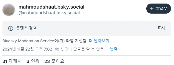 mahmoudshaat.sksy.social 계정에서 올린 글에 “콘텐츠 경고” 표시가 되어 있다. 아래쪽에 'Bluesky Moderation Service이(가) 라벨 지정함.'이라는 문구가 있다.
2024년 11월 22일 오후 7시 2분, 31 재게시, 3 인용, 23 좋아요.