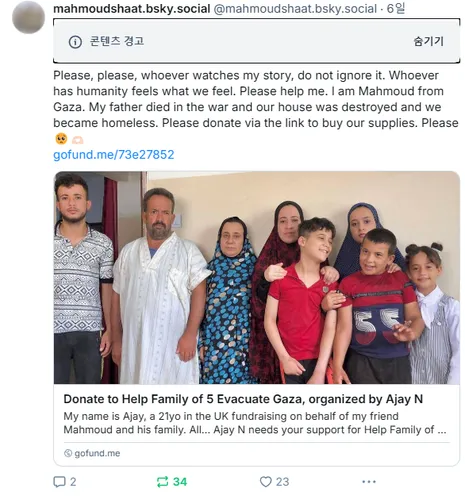 “콘텐츠 경고” (블루스카이 운영측의 가림 표시)

Please, please, whoever watches my story, do not ignore it. Whoever has humanity feels what we feel. Please help me. I am Mahmoud from Gaza. My father died in the war and our house was destroyed and we became homeless. Please donate via the link to buy our supplies. Please🥺🫶🏻

(링크) gofund.me/73e27852

(링크 미리보기) Donate to Help Family of 5 Evacuate Gaza, organized by Ajay N
My name is Ajay, a 21yo in the UK fundrasing on behalf of my friend Mahmoud and his family. All... Ajay N needs your support for Help Family of 5 Evacuate Gaza