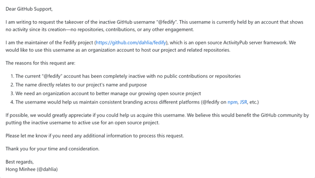 Dear GitHub Support,

I am writing to request the takeover of the inactive GitHub username “@fedify”. This username is currently held by an account that shows no activity since its creation—no repositories, contributions, or any other engagement.

I am the maintainer of the Fedify project (https://github.com/dahlia/fedify), which is an open source ActivityPub server framework. We would like to use this username as an organization account to host our project and related repositories.

The reasons for this request are:

1. The current “@fedify” account has been completely inactive with no public contributions or repositories
2. The name directly relates to our project's name and purpose
3. We need an organization account to better manage our growing open source project
4. The username would help us maintain consistent branding across different platforms (@fedify on npm, JSR, etc.)

If possible, we would greatly appreciate if you could help us acquire this username. We believe this would benefit the GitHub community by putting the inactive username to active use for an open source project.

Please let me know if you need any additional information to process this request.

Thank you for your time and consideration.

Best regards,
Hong Minhee (@dahlia)