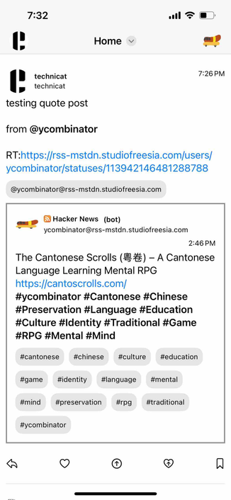 a home timeline showing the published quote post with the quoted list and under the author mention and in its own border

Detected text:

7:32Hometechnicattechnicattesting quote postfrom @ycombinatorRT:https://rss-mstdn.studiofreesia.com/users/ycombinator/statuses/113942146481288788@ycombinator@rss-mstdn.studiofreesia.com7:26 PMHacker News (bot)ycombinator@rss-mstdn.studiofreesia.com2:46 PMThe Cantonese Scrolls (EE) - A CantoneseLanguage Learning Mental RPGhttps://cantoscrolls.com/#ycombinator #Cantonese #Chinese#Preservation #Language #Education#Culture #Identity #Traditional #Game#RPG #Mental #Mind#cantonese#chinese#culture#education#game#identity#language#mental#mind#preservation#rpg#traditional#combinator