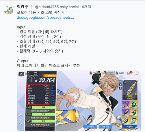 청명☂️🕯️ @cjdaud4755.bsky.social 의 블루스카이 게시물 스크린샷

내용은 다음과 같다.

로오히 영웅 기초 스탯 계산기

Input
- 영웅 이름 (예: [빛] 라샤드)
- 각성 상태 (무각, 1각, 2각)
- 초월 상태 (3성, 4성, 5성, 6성, 7성)
- 현재 레벨
- 잠재력 (0 ~ 5 사이의 숫자)

Output
아래 그림에서 빨간 박스로 표시된 부분

과 함께 [빛] 라샤드의 영웅 정보 스크린샷이 첨부되어 있다.

게시물 텍스트의 '아래 그림에서 빨간 박스로 표시된 부분'은 영웅의 체력, 공격력, 방어력, 속도, 치명타 확률, 치명타 피해, 효과 적중, 효과 저항 수치를 의미한다.