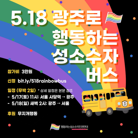 5.18 광주로 행동하는 성소수자 버스 (제목 옆에 무지개 깃발)

(배경에 우주 공간을 달리며 무지개색 경로를 그리는 버스의 그림이 있다.)

참가비: 3만원
신청: https://bit.ly/518rainbowbus
일정(무박 2일): *상세 일정은 본문 참조
- 5/17(토) 11시: 서울 사당역 출발 광주행 버스 탑승
- 5/18(일) 새벽 2시: 광주 출발 서울행 버스 탑승

후원: 무지개행동

- 행동하는성소수자인권연대 -