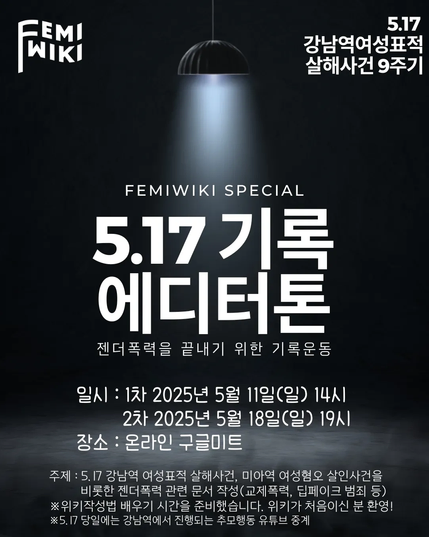 FEMIWIKI SPECIAL
5.17 기록 에디터톤
젠더폭력을 끝내기 위한 기록운동

일시: 1차 2025년 5월 11일 (일) 14시, 2차 2025년 5월 18일(일) 19시

장소: 온라인 구글미트

주제: 5.17 강남역 여성표적 살해사건, 미아역 여성혐오 살인사건을 비롯한 젠더폭력 관련 문서 작성(교제폭력, 딥페이크 범죄 등)

위키작성법 배우기 시간을 준비했습니다. 위키가 처음이신 분 환영!

5.17 당일에는 강남역에서 진행되는 추모행동 유튜브 중계