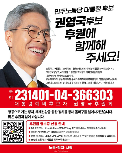 권영국 후보 후원 홍보 포스터.
노동•정치•사람은 사회대전환 대선 연대회의의 탄생부터 줄곧 참여해왔습니다.
3개 진보정당과 4개 산별, 노동운동조직들과 사회단체들과 함께 이번 대선에 참여하고 있습니다.
공동의 후보와 공동의 공약을 통해 노동자정치세략화를 향한 첫걸음을 내딛습니다.
그것이 진보정치의 부재 속에 우경화되는 한국 사회를 막을 길이기 때문입니다.

아래로는 본문에 적힌 계좌 정보와 함께 후원금 영수증 신청 안내가 적혀있다.
좌측에 개시된 QR코드 또는 링크트리 링크레 접속해서 작성하실 수 있습니다.
후원은 개인명의로만 가능합니다 (개인당 최대 1천만원)
현행 정당법 상 외국인, 교사, 공무원 등 정당의 당원이 될 수 없는 분들은 후원하실 수 없습니다.
소속에 노동•정치•사람을 꼭 적어주세요.