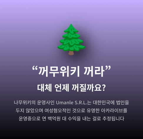 “꺼무위키 꺼라”
대체 언제 꺼질까요?
나무위키의 운영사인 Umanle S.R.L.는 대한민국에 법인을 두지 않았으며 여성혐오적인 것으로 유명한 아카라이브를 운영중으로 연 백억원 대 수익을 내는 걸로 추정됩니다