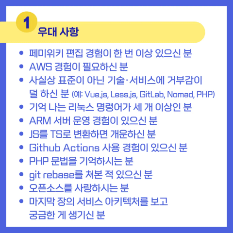 1. 우대 사항:

페미위키 편집 경험이 한 번 이상 있으신 분
AWS 경험이 필요하신 분
사실상 표준이 아닌 기술/서비스에 거부감이 덜 하신 분 (예: Vue.js, Less.js, GitLab, Nomad, PHP)
기억 나는 리눅스 명령어가 세 개 이상인 분
ARM 서버 운영 경험이 있으신 분
JS를 TS로 변환하면 개운하신 분
GitHub Actions 사용 경험이 있으신 분
PHP 문법을 기억하시는 분
git rebase를 쳐본 적 있으신 분
오픈소스를 사랑하시는 분