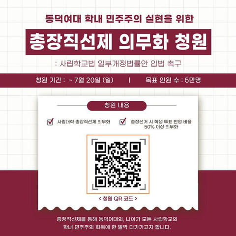 동덕여대 학내 민주주의 실현을 위한 총장 직선제 의무화 청원
사립학교법 일부 개정 법률안 입법 촉구
청원 기간: 칠월 이십일 일요일까지
목표 청원 수: 오만 명
청원 내용: 사립대학 총장 직선제 의무화, 총장 선거 시 학생 투표 반영 비율 오십 퍼센트 이상 의무화
(큐알 코드)
총장 직선제를 통해 동덕여대의, 나아가 모든 사립학교의 학내 민주주의 회복에 한 발짝 다가가고자 합니다.