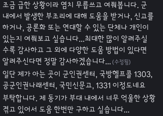 조금 급한 상황이라 염치 무릅쓰고 여쭤봅니다. 군 내에서 발생한 부조리에 대해 도움을 받거나, 신고를 하거나, 공론화 또는 연대할 수 있는 단체나 개인이 있는지 여쭤보고 싶습니다...최대한 많이 알려주실수록 감사하고 그 외에 다양한 도움 방법이 있다면 알려주신다면 정말 감사하겠습니다...
일단 제가 아는 곳이 군인권센터, 국방헬프콜 1303, 공군인권나래센터, 국민신문고, 1331 이정도네요
부탁합니다. 제 동기가 부대 내에서 너무 억울한 상황 겪고 있어서 도움 한번만 구하고 싶습니다...