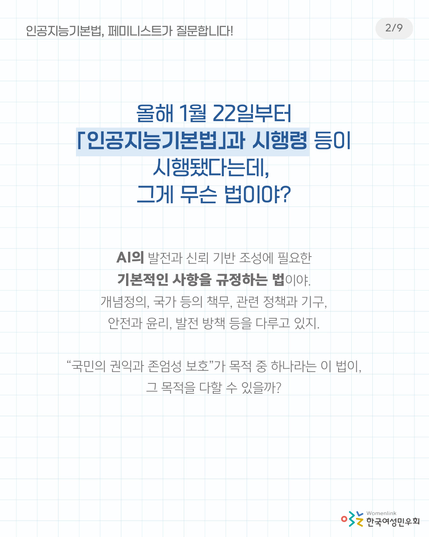 2. 
올해 1월 22일부터 「인공지능기본법」과 시행령 등이 시행됐다는데, 그게 무슨 법이야?

AI의 발전과 신뢰 기반 조성에 필요한 기본적인 사항을 규정하는 법이야.
개념정의, 국가 등의 책무, 관련 정책과 기구, 안전과 윤리, 발전 방책 등을 다루고 있지.

“국민의 권익과 존엄성 보호”가 목적 중 하나라는 이 법이, 그 목적을 다할 수 있을까?
