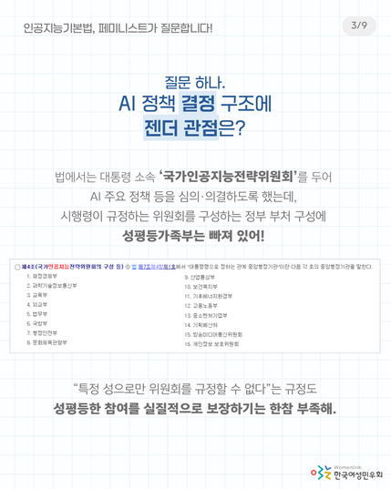 질문 하나. AI 정책 결정 구조에 젠더 관점은?

법에서는 대통령 소속 ‘국가인공지능전략위원회’를 두어 AI 주요 정책 등을 심의·의결하도록 했는데,
시행령이 규정하는 위원회를 구성하는 정부 부처 구성에 성평등가족부는 빠져 있어!

(시행령 내용 이미지 캡처
제4조(국가인공지능전략위원회의 구성 등) ① 법 제7조제4항제1호에서 “대통령령으로 정하는 관계 중앙행정기관”이란 다음 각 호의 중앙행정기관을 말한다.
1. 재정경제부 2. 과학기술정보통신부 3. 교육부 4. 외교부 5. 법무부 6. 국방부 7. 행정안전부 8. 문화체육관광부 9. 산업통상부 10. 보건복지부 11. 기후에너지환경부 12. 고용노동부 13. 중소벤처기업부 14. 기획예산처 15. 방송미디어통신위원회 16. 개인정보 보호위원회)

“특정 성으로만 위원회를 규정할 수 없다”는 규정도 성평등한 참여를 실질적으로 보장하기는 한참 부족해.