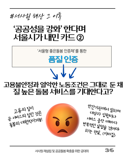 (3/6)
#서사원_해산_그_이후
'공공성을 강화'한다며 서울시가 내민 카드 ②
['서울형 좋은돌봄 인증제'를 통한 품질 인증]
-> 고용불안정과 열악한 노동조건은 그대로 둔 채 질 높은 돌봄 서비스를 기대한다고?

(화나서 얼굴이 붉어진 이모티콘):
"고용의 질이 곧 서비스의 질인 것은 돌봄의 대원칙이거늘!"
"민간기관에서 일하며 대상자 입원이나 서비스 중단 때마다 반복적인 실업을 겪어야 하는 현실..(이마짚)"
