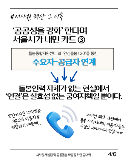 (4/6)
#서사원_해산_그_이후
'공공성을 강화'한다며 서울시가 내민 카드 ③
['돌봄통합지원센터'와 '안심돌봄120'을 통한 수요자-공급자 연계]
-> 돌봄인력 자체가 없는 현실에서 '연결'은 실효성 없는 궁여지책일 뿐이다.

(전화기가 울리는 이모티콘):
"민간기관은 '수익성'을 기준으로 이용자를 '선별'하기 때문에..."
"서사원 해산 과정에서 돌봄 사각지대의 이용자들은 사실상 서비스에서 단절 ㅠㅠ"

