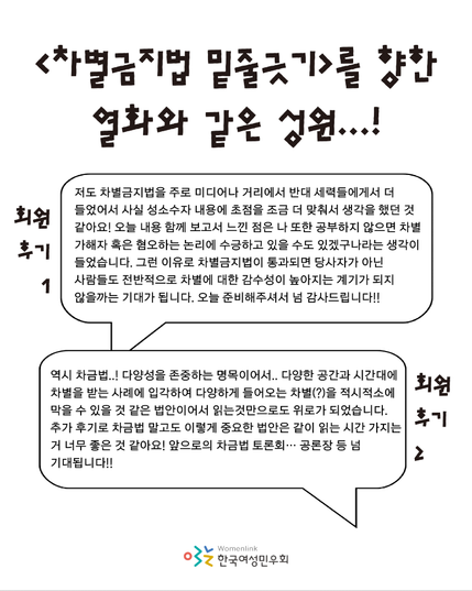 차별금지법 밑줄긋기를 향한 열화와 같은 성원이라는 제목 아래로 회원 두 분의 후기가 작성되어 있다. 후기의 내용은 다음과 같다. 저도 차별금지법을 주로 미디어나 거리에서 반대 세력들에게서 더 들었어서 사실 성소수자 내용에 초점을 조금 더 맞춰서 생각을 했던 것 같아요! 오늘 내용 함께 보고서 느낀 점은 나 또한 공부하지 않으면 차별 가해자 혹은 혐오하는 논리에 수긍하고 있을 수도 있겠구나라는 생각이 들었습니다. 그런 이유로 차별금지법이 통과되면 당사자가 아닌 사람들도 전반적으로 차별에 대한 감수성이 높아지는 계기가 되지 않을까는 기대가 됩니다. 오늘 준비해주셔서 넘 감사드립니다!! 역시 차금법..! 다양성을 존중하는 명목이어서.. 다양한 공간과 시간대에 차별을 받는 사례에 입각하여 다양하게 들어오는 차별(?)을 적시적소에 막을 수 있을 것 같은 법안이어서 읽는것만으로도 위로가 되었습니다. 추가 후기로 차금법 말고도 이렇게 중요한 법안은 같이 읽는 시간 가지는 거 너무 좋은 것 같아요! 앞으로의 차금법 토론회… 공론장 등 넘 기대됩니다!!