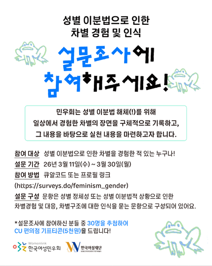 🐸 [참여 요청] 🐸
성별 이분법으로 인한 차별 경험 및 인식 설문조사 홍보물입니다.
개구리 캐릭터가 배경에 있는 가운데, 참여대상, 설문 기간, 참여 방법, 설문 구성 등이 적혀 있습니다.

👥 참여 대상: 성별 이분법으로 인한 차별을 경험한 적 있는 누구나!
🗓 설문 기간: 3/11(수) ~ 3/30(월)
📍 참여 방법: 큐알코드(이미지 마지막장) 또는 프로필 링크(https://surveys.do/feminism_gender)
💟 설문 구성: 성별 정체성 또는 성별 이분법적 상황으로 인한 차별경험 및 대응, 차별구조에 대한 인식 등의 문항으로 구성되어 있어요.
🎁 설문조사에 참여하신 분들 중 30명을 추첨하여 CU 편의점 기프티콘(5천원)을 드립니다!