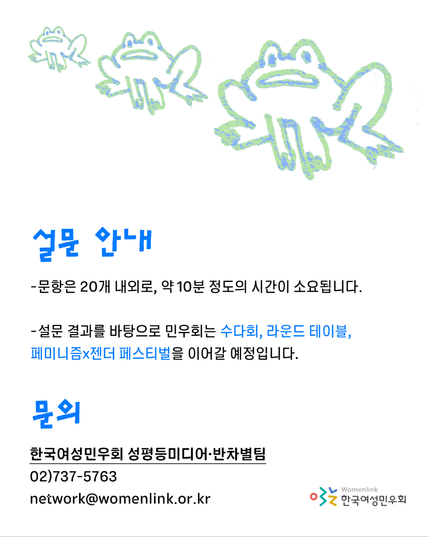 성별 이분법으로 인한 차별 경험 및 인식 설문조사 홍보물입니다.
개구리 캐릭터가 배경에 있는 가운데, 설문 안내와 문의가 안내되어 있습니다.

설문 안내
-문항은 20개 내외로, 약 10분 정도의 시간이 소요됩니다.
-설문 결과를 바탕으로 민우회는 수다회, 라운드 테이블, 페미니즘X젠더 페스티벌을 이어갈 예정입니다.

문의
한국여성민우회 성평등미디어·반차별팀
02)737-5763
network@womenlink.or.kr