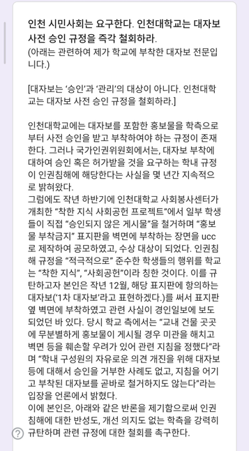 인천 시민사회는 요구한다. 인천대학교는 대자보 사전 승인 규정을 즉각 철회하라.
(아래는 관련하여 제가 학교에 부착한 대자보 전문입니다.)

[대자보는 ‘승인’과 ‘관리’의 대상이 아니다. 인천대학교는 대자보 사전 승인 규정을 철회하라.]
 
인천대학교에는 대자보를 포함한 홍보물을 학측으로부터 사전 승인을 받고 부착하여야 하는 규정이 존재한다. 그러나 국가인권위원회에서는, 대자보 부착에 대하여 승인 혹은 허가받을 것을 요구하는 학내 규정이 인권침해에 해당한다는 사실을 몇 년간 지속적으로 밝혀왔다.
그럼에도 작년 하반기에 인천대학교 사회봉사센터가 개최한 “착한 지식 사회공헌 프로젝트”에서 일부 학생들이 직접 “승인되지 않은 게시물”을 철거하며 “홍보물 부착금지” 표지판을 벽면에 부착하는 장면을 ucc로 제작하여 공모하였고, 수상 대상이 되었다. 인권침해 규정을 “적극적으로” 준수한 학생들의 행위를 학교는 “착한 지식”, “사회공헌”이라 칭한 것이다. 이를 규탄하고자 본인은 작년 12월, 해당 표지판에 항의하는 대자보(‘1차 대자보’라고 표현하겠다.)를 써서 표지판 옆 벽면에 부착하였고 관련 사실이 경인일보에 보도되었던 바 있다. 당시 학교 측에서는 “교내 건물 곳곳에 무분별하게 홍보물이 게시될 경우 미관을 해치고 벽면 등을 훼손할 우려가 있어 관련 지침을 정했다”라며 “학내 구성원의 자유로운 의견 개진을 위해 대자보 등에 대해서 승인을 거부한 사례도 없고, 지침을 어기고 부착된 대자보를 곧바로 철거하지도 않는다”라는 입장을 언론에서 밝혔다.
이에 본인은, 아래와 같은 반론을 제기함으로써 인권침해에 대한 반성도, 개선 의지도 없는 학측을 강력히 규탄하며 관련 규정에 대한 철회를 촉구한다.