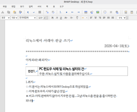 리눅스 민트에서 RHWP Desktop로 작성한 문서 초안. 그 화면을 갈무리한 것.

리눅스에서 아래아 한글 쓰기
2026-04-18(토)

이게 되네? 왜 되지?

안건1. PC 윈도우 삭제 및 리눅스 설치의 건
주문: 리눅스 설치 및 사용을 결의해주십시오.

1. 취지
○ 이 문서는 리눅스에서 RHWP Desktop으로 작성되었음.
○ 이제 윈도우의 시대가 끝난 것임.
※ 비고: 아직 완벽하지 안아서 지우면 안 됨. 그냥 리눅스용 한글을 출시하면 안되나?