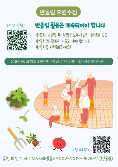 반올림 후원주점

반올림 활동은 계속되어야 합니다.
반도체 초호황 뒤 수많은 노동자들의 질병과 죽음 반올림의 활동은 계속되어야 합니다.
반올림을 후원해주세요!

2026년 6월 26일(금) 오후5시부터, 서울 금천구 가산동 554-2, 지하3층, 커뮤니티센터

<정기후원>
후원 티켓 계좌 : MG새마을금고 9002-2013-9628-7 (반올림)