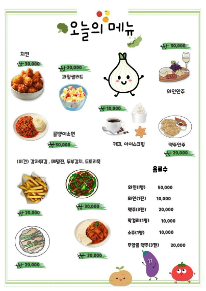 오늘의 메뉴
치킨 30,000
과일샐러드 20,000
골뱅이소면 30,000
커피, 아이스크림 10,000
와인안주 30,000
맥주안주 20,000

(비건) 감자튀김, 메밀전, 두부김치, 도토리묵
감자튀김 20,000
메밀전 20,000
두부김치 30,000
도토리묵 30,000

음료수
와인(1병) 50,000
와인(1잔) 10,000
맥주(3캔) 20,000
막걸리(1병) 10,000
소주(1병) 10,000
무알콜 맥주(3캔) 20,000