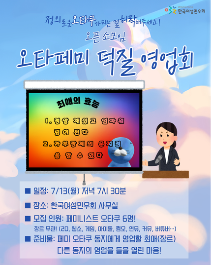 정의로운 오타쿠가 되는 걸 허락해주세요! 오픈 소모임
[오타페미 덕질 영업회]
■ 일정: 7/13(월) 저녁 7시 30분
■ 장소: 한국여성민우회 사무실
■ 모집 인원: 페미니스트 오타쿠 6명!(회원 여부 무관!) 
장르 무관! (2D, 웹소, 게임, 아이돌, 쩜오, 연뮤, 커뮤, 버튜버…)
■ 준비물: 페미 오타쿠 동지에게 영업할 최애(장르), 다른 동지의 영업을 들을 열린 마음!

(한 사람이 마이크 앞에서 발표를 하고 있는 그림 옆에 ppt 화면이 띄워져 있는 그림이 있다. 화면 안에는 "최애의 효능 1. 정말 재밌고 임파워링이 된다 2. 가부장제의 문제점을 알 수 있다"라고 쓰여 있다) 