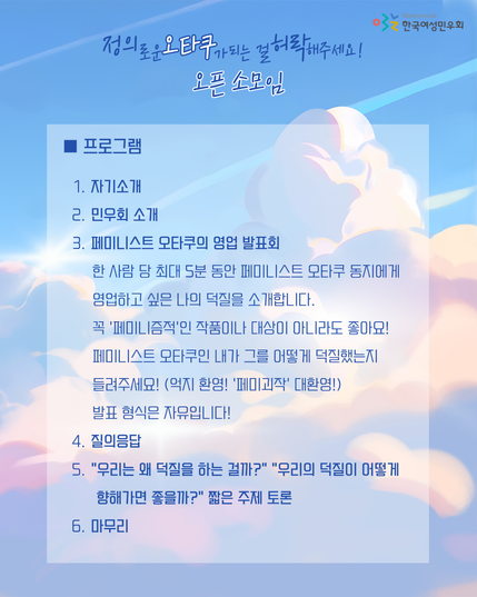 ■ 프로그램
 1. 자기소개
 2. 민우회 소개
 3. 페미니스트 오타쿠의 영업 발표회 
한 사람 당 최대 5분 동안 페미니스트 오타쿠 동지에게 영업하고 싶은 나의 덕질을 소개합니다. 꼭 ‘페미니즘적’인 작품이나 대상이 아니라도 좋아요! 페미니스트 오타쿠인 내가 그를 어떻게 덕질했는지 들려주세요! (억지 환영! ‘페미괴작’ 대환영!) 발표 형식은 자유입니다!
 4. 질의응답
 5. “우리는 왜 덕질을 하는 걸까?” “우리의 덕질이 어떻게 향해가면 좋을까?” 짧은 주제 토론  
 6. 마무리  