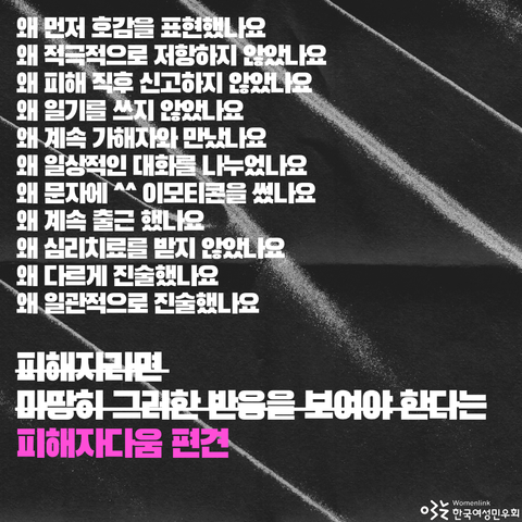 피해자다움 편견의 예시-왜 먼저 호감을 표현했나요, 왜 적극적으로 저항하지 않았나요, 왜 피해 직후 신고하지 않았나요, 왜 일기를 쓰지 않았나요, 왜 계속 가해자와 만났나요, 왜 일상적인 대화를 나누었나요, 왜 문자에 ^^ 이모티콘을 썼나요, 왜 계속 출근 했나요, 왜 심리치료를 받지 않았나요, 왜 다르게 진술했나요, 왜 일관적으로 진술했나요-와 함께 피해자라면 마땅히 그러한 반응을 보여야 한다는 피해자다움 편견 문구가 적혀 있다.