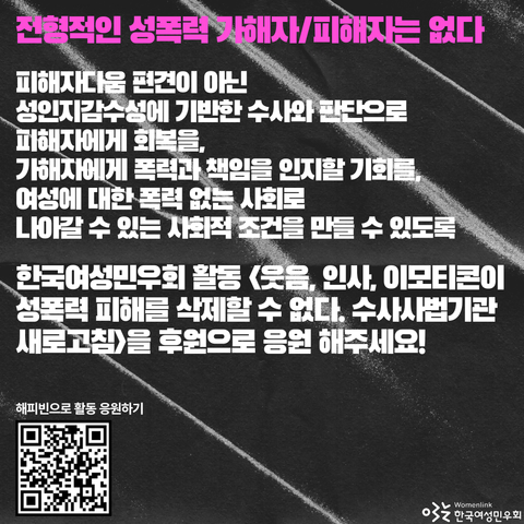 민우회 활동의 의미를 전하며 응원을 요청하는 문구가 적혀 있다.-전형적인 성폭력 가해자/피해자는 없다. 피해자다움 편견이 아닌 성인지감수성에 기반한 수사와 판단으로 피해자에게 회복을, 가해자에게 폭력과 책임을 인지할 기회를, 여성에 대한 폭력 없는 사회로 나아갈 수 있는 사회적 조건을 만들 수 있도록 한국여성민우회 활동 <웃음, 인사, 이모티콘이 성폭력 피해를 삭제할 수 없다. 수사사법기관 새로고침>을 후원으로 응원해주세요!
왼쪽 하단에는 해피빈모금함 큐알 코드가 있다.